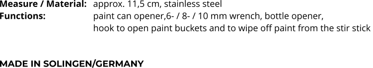 Measure / Material:	approx. 11,5 cm, stainless steel Functions:			paint can opener,6- / 8- / 10 mm wrench, bottle opener,  hook to open paint buckets and to wipe off paint from the stir stick    MADE IN SOLINGEN/GERMANY