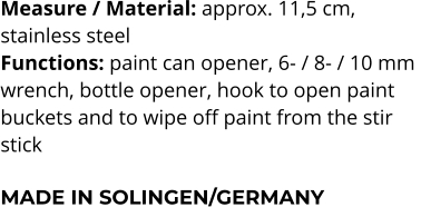 Measure / Material: approx. 11,5 cm,  stainless steel Functions: paint can opener, 6- / 8- / 10 mm  wrench, bottle opener, hook to open paint  buckets and to wipe off paint from the stir  stick  MADE IN SOLINGEN/GERMANY