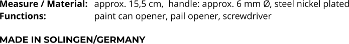 Measure / Material: 	approx. 15,5 cm,  handle: approx. 6 mm Ø, steel nickel plated Functions:			paint can opener, pail opener, screwdriver   MADE IN SOLINGEN/GERMANY