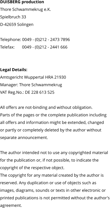 DUISBERG production Thore Schwammekrug e.K. Spielbruch 33 D-42659 Solingen  Telephone: 0049 - (0)212 - 2473 7896 Telefax:       0049 - (0)212 - 2441 666     Legal Details: Amtsgericht Wuppertal HRA 21930 Manager: Thore Schwammekrug VAT Reg.No.: DE 228 613 525  All offers are not-binding and without obligation.  Parts of the pages or the complete publication including  all offers and information might be extended, changed  or partly or completely deleted by the author without  separate announcement.   The author intended not to use any copyrighted material  for the publication or, if not possible, to indicate the  copyright of the respective object.  The copyright for any material created by the author is  reserved. Any duplication or use of objects such as  images, diagrams, sounds or texts in other electronic or  printed publications is not permitted without the author's  agreement.